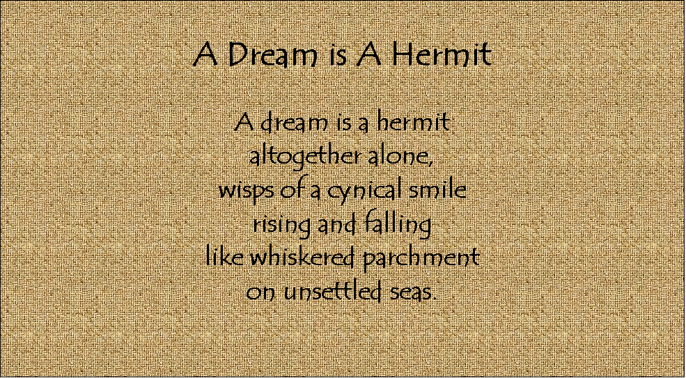 Text Box: A Dream is A Hermit

A dream is a hermit
altogether alone,
wisps of a cynical smile
rising and falling
like whiskered parchment
on unsettled seas.



