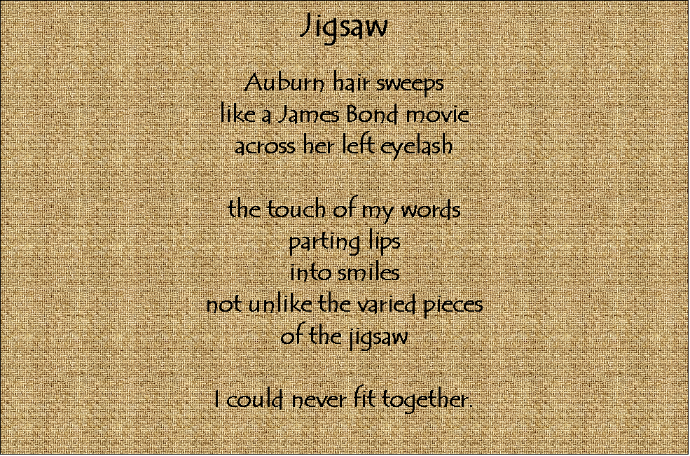 Text Box: Jigsaw

Auburn hair sweeps
like a James Bond movie
across her left eyelash

the touch of my words
parting lips
into smiles
not unlike the varied pieces
of the jigsaw

I could never fit together.




