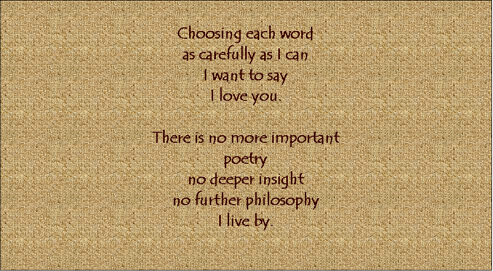Text Box: Choosing each word
as carefully as I can
I want to say
I love you.

There is no more important
poetry
no deeper insight
no further philosophy
I live by.


