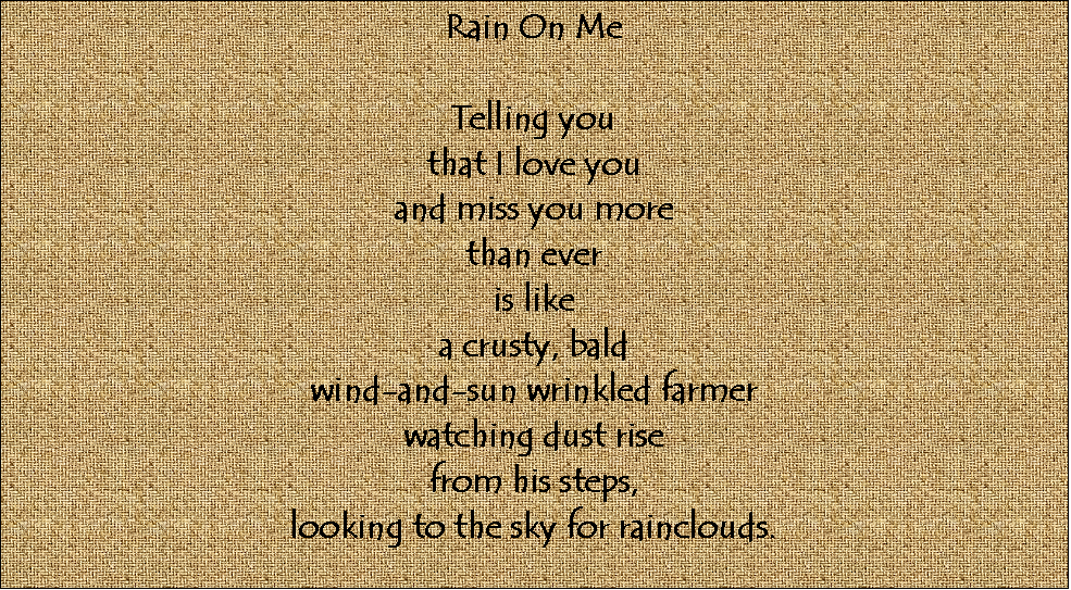 Text Box: Rain On Me

Telling you
that I love you
and miss you more
than ever
is like
a crusty, bald
wind-and-sun wrinkled farmer
watching dust rise
from his steps,
looking to the sky for rainclouds.



